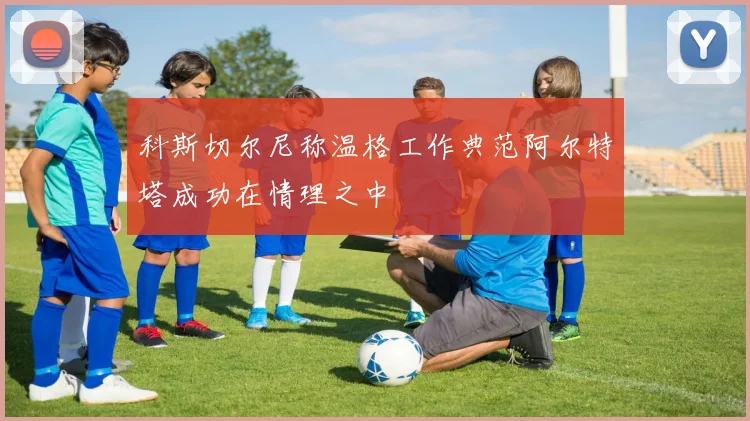 科斯切尔尼称温格工作典范阿尔特塔成功在情理之中