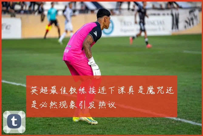 英超最佳教练接连下课真是魔咒还是必然现象引发热议