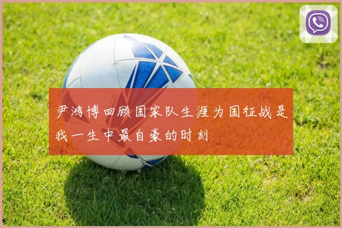 尹鸿博回顾国家队生涯为国征战是我一生中最自豪的时刻