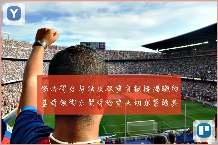 场均得分与助攻双重贡献榜揭晓约基奇领衔东契奇哈登米切尔紧随其后