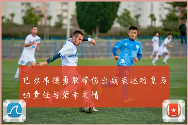 巴尔韦德勇敢带伤出战表达对皇马的责任与荣幸之情