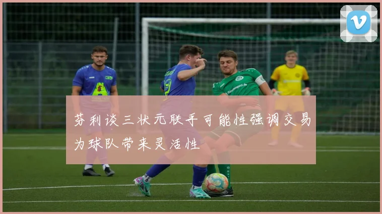 芬利谈三状元联手可能性强调交易为球队带来灵活性