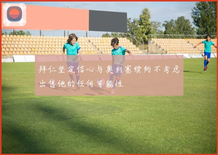 拜仁坚定信心与奥利塞续约不考虑出售他的任何可能性