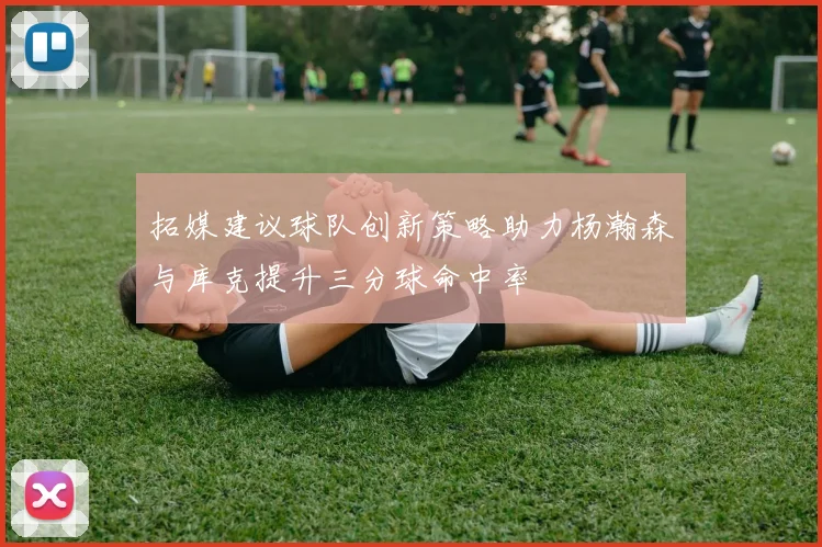 拓媒建议球队创新策略助力杨瀚森与库克提升三分球命中率