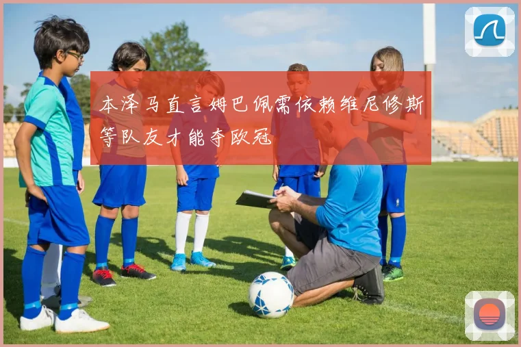 本泽马直言姆巴佩需依赖维尼修斯等队友才能夺欧冠