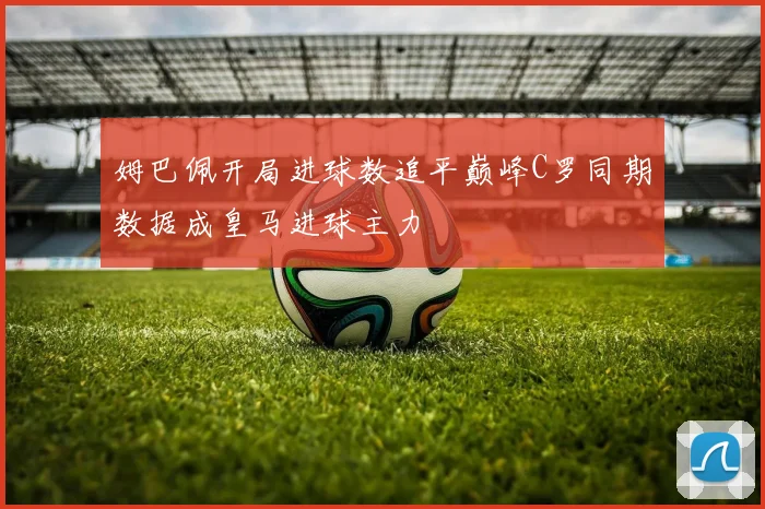 姆巴佩开局进球数追平巅峰C罗同期数据成皇马进球主力