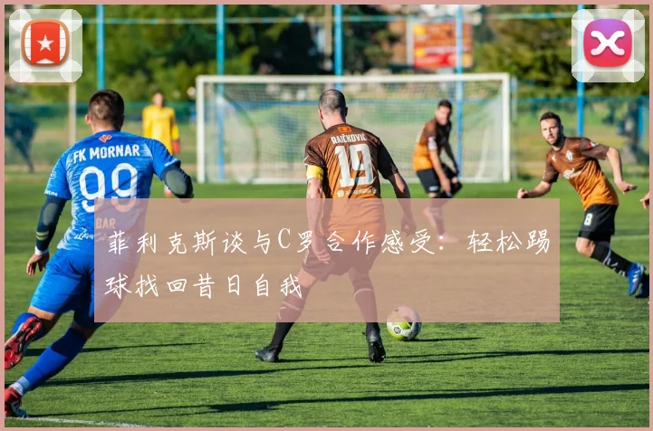 菲利克斯谈与C罗合作感受：轻松踢球找回昔日自我