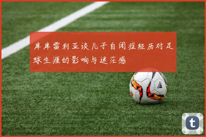 库库雷利亚谈儿子自闭症经历对足球生涯的影响与迷茫感