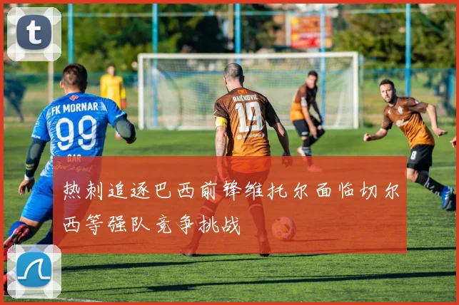 热刺追逐巴西前锋维托尔面临切尔西等强队竞争挑战