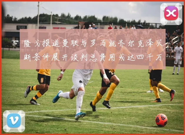 隆戈报道曼联与罗马就齐尔克泽买断条件展开谈判总费用或达四千万欧元