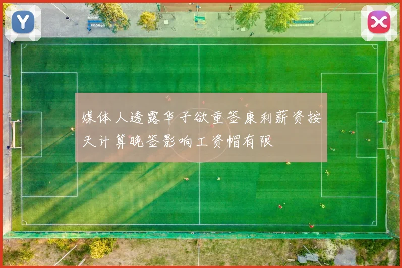 媒体人透露华子欲重签康利薪资按天计算晚签影响工资帽有限