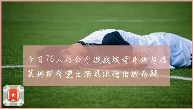 今日76人对公牛迎战埃奇库姆与格莱姆斯有望出场恩比德出战存疑