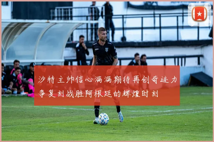 沙特主帅信心满满期待再创奇迹力争复刻战胜阿根廷的辉煌时刻