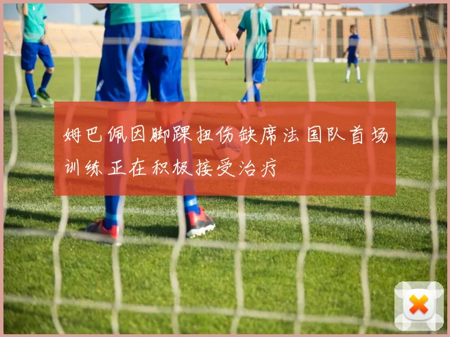 姆巴佩因脚踝扭伤缺席法国队首场训练正在积极接受治疗