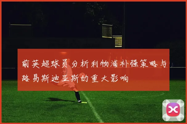 前英超球员分析利物浦补强策略与路易斯迪亚斯的重大影响