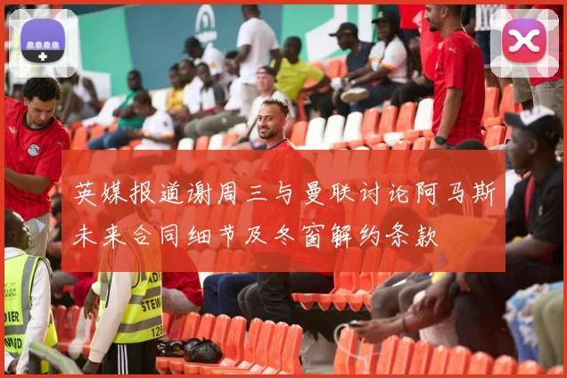 英媒报道谢周三与曼联讨论阿马斯未来合同细节及冬窗解约条款