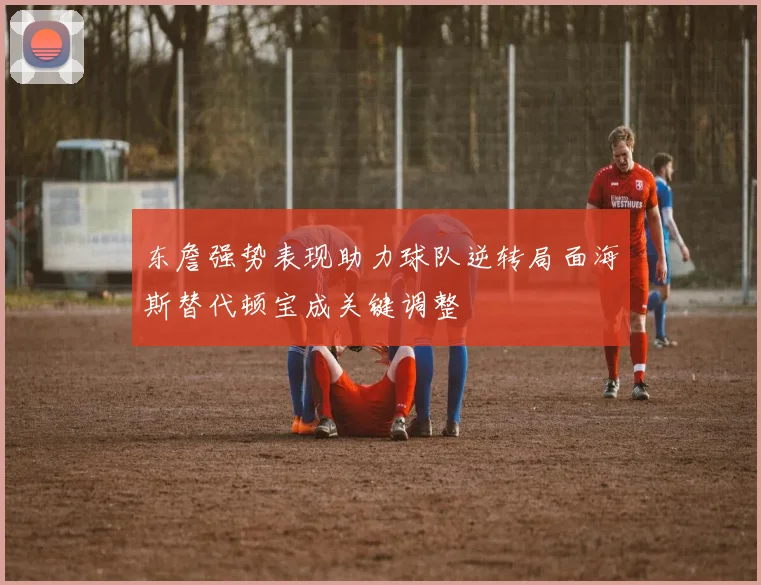 东詹强势表现助力球队逆转局面海斯替代顿宝成关键调整