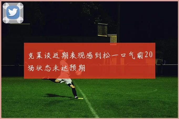 克莱谈近期表现感到松一口气前20场状态未达预期