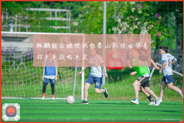 韩鹏能否继续执教泰山队将由俱乐部未来战略决定