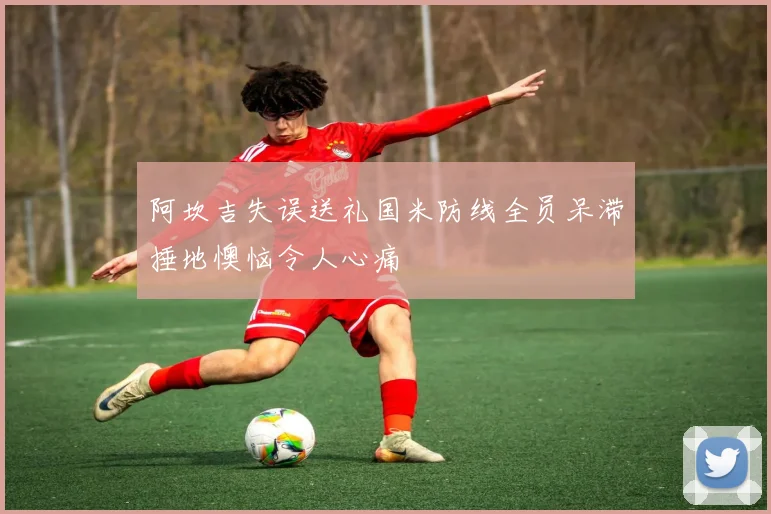 阿坎吉失误送礼国米防线全员呆滞捶地懊恼令人心痛