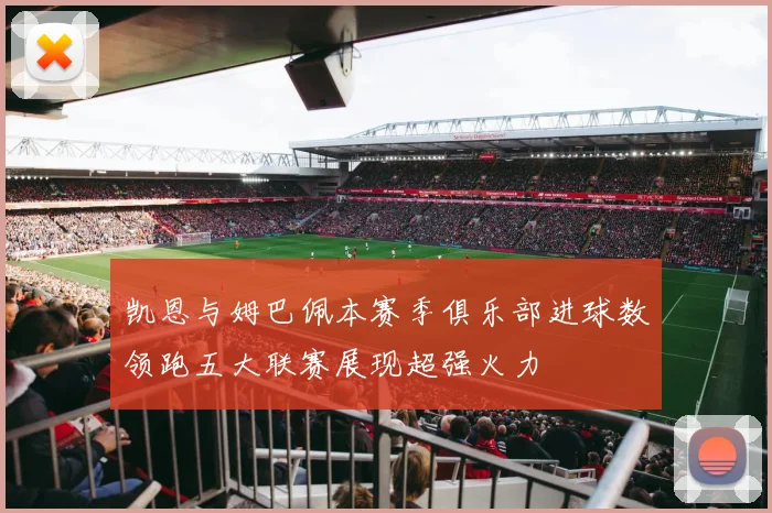 凯恩与姆巴佩本赛季俱乐部进球数领跑五大联赛展现超强火力