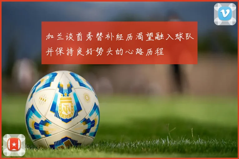 加兰谈首秀替补经历渴望融入球队并保持良好势头的心路历程