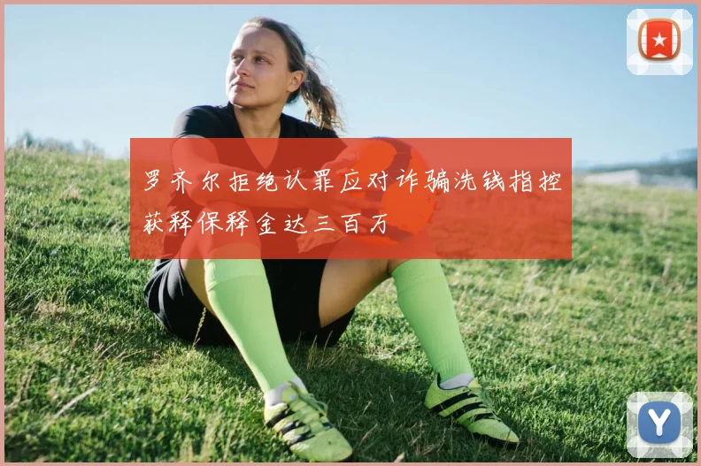 罗齐尔拒绝认罪应对诈骗洗钱指控获释保释金达三百万