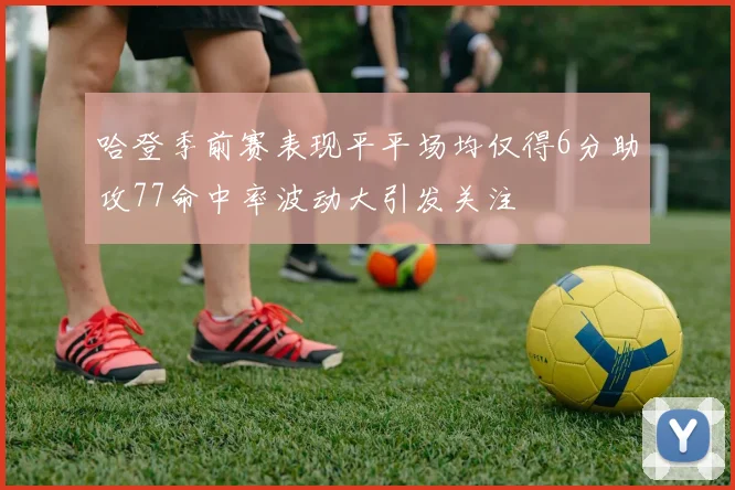 哈登季前赛表现平平场均仅得6分助攻77命中率波动大引发关注