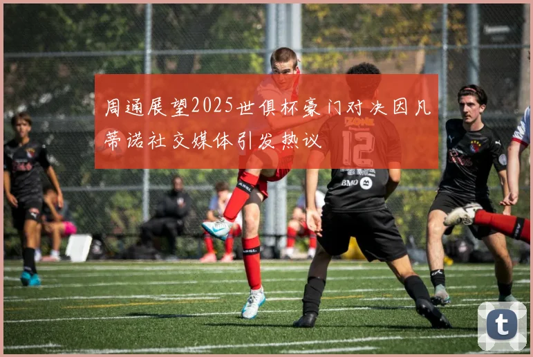 周通展望2025世俱杯豪门对决因凡蒂诺社交媒体引发热议